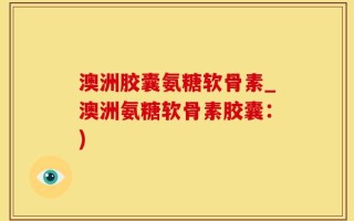 澳洲胶囊氨糖软骨素_澳洲氨糖软骨素胶囊：)