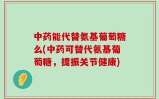 中药能代替氨基葡萄糖么(中药可替代氨基葡萄糖，提振关节健康)