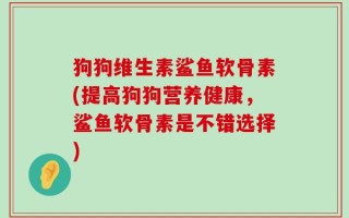 狗狗维生素鲨鱼软骨素(提高狗狗营养健康，鲨鱼软骨素是不错选择)
