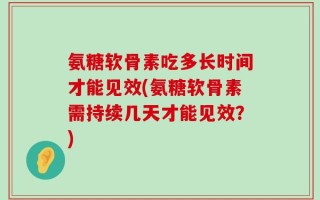 氨糖软骨素吃多长时间才能见效(氨糖软骨素需持续几天才能见效？)