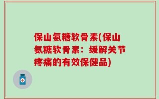 保山氨糖软骨素(保山氨糖软骨素：缓解关节疼痛的有效保健品)