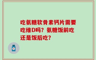吃氨糖软骨素钙片需要吃维D吗？氨糖饭前吃还是饭后吃？