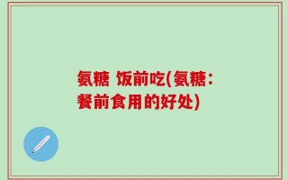 氨糖 饭前吃(氨糖：餐前食用的好处)