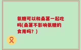 氨糖可以和桑葚一起吃吗(桑葚不影响氨糖的食用吗？)