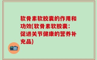软骨素软胶囊的作用和功效(软骨素软胶囊：促进关节健康的营养补充品)