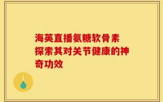 海英直播氨糖软骨素 探索其对关节健康的神奇功效