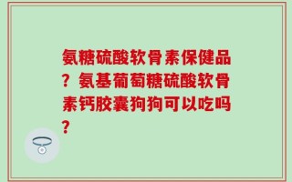 氨糖硫酸软骨素保健品？氨基葡萄糖硫酸软骨素钙胶囊狗狗可以吃吗？