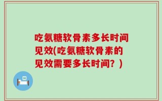 吃氨糖软骨素多长时间见效(吃氨糖软骨素的见效需要多长时间？)
