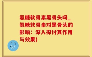 氨糖软骨素黑骨头吗_氨糖软骨素对黑骨头的影响：深入探讨其作用与效果)