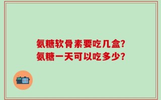氨糖软骨素要吃几盒？氨糖一天可以吃多少？