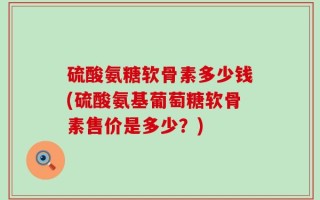 硫酸氨糖软骨素多少钱(硫酸氨基葡萄糖软骨素售价是多少？)