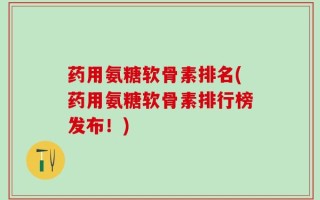 药用氨糖软骨素排名(药用氨糖软骨素排行榜发布！)