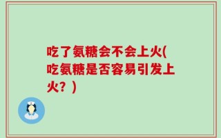 吃了氨糖会不会上火(吃氨糖是否容易引发上火？)