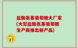 盐酸氨基葡萄糖大厂家(大型盐酸氨基葡萄糖生产商推出新产品)