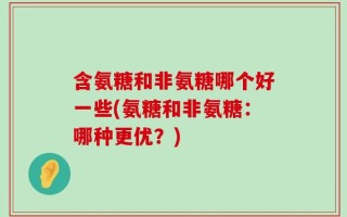 含氨糖和非氨糖哪个好一些(氨糖和非氨糖：哪种更优？)