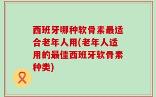 西班牙哪种软骨素最适合老年人用(老年人适用的最佳西班牙软骨素种类)