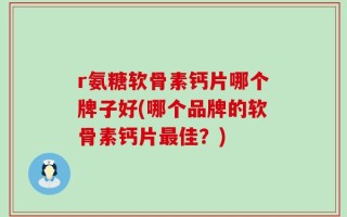 r氨糖软骨素钙片哪个牌子好(哪个品牌的软骨素钙片最佳？)