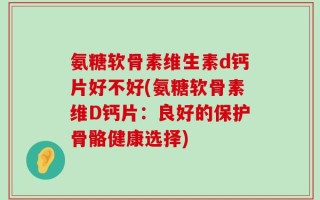 氨糖软骨素维生素d钙片好不好(氨糖软骨素维D钙片：良好的保护骨骼健康选择)