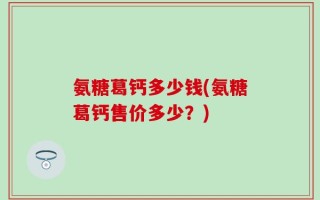 氨糖葛钙多少钱(氨糖葛钙售价多少？)
