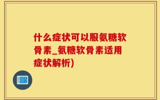 什么症状可以服氨糖软骨素_氨糖软骨素适用症状解析)