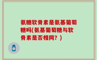 氨糖软骨素是氨基葡萄糖吗(氨基葡萄糖与软骨素是否相同？)