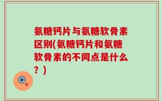 氨糖钙片与氨糖软骨素区别(氨糖钙片和氨糖软骨素的不同点是什么？)