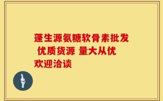 蓬生源氨糖软骨素批发 优质货源 量大从优欢迎洽谈
