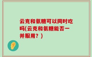 云克和氨糖可以同时吃吗(云克和氨糖能否一并服用？)