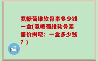 氨糖葡维软骨素多少钱一盒(氨糖葡维软骨素售价揭晓：一盒多少钱？)