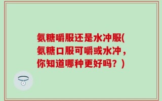 氨糖嚼服还是水冲服(氨糖口服可嚼或水冲，你知道哪种更好吗？)