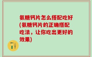 氨糖钙片怎么搭配吃好(氨糖钙片的正确搭配吃法，让你吃出更好的效果)