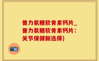 普力氨糖软骨素钙片_普力氨糖软骨素钙片：关节保健新选择)