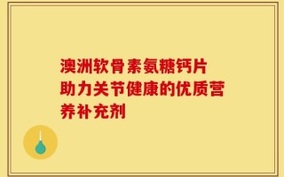 澳洲软骨素氨糖钙片 助力关节健康的优质营养补充剂