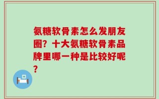 氨糖软骨素怎么发朋友圈？十大氨糖软骨素品牌里哪一种是比较好呢？