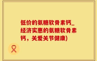 低价的氨糖软骨素钙_经济实惠的氨糖软骨素钙，关爱关节健康)