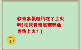 软骨素氨糖钙吃了上火吗(吃软骨素氨糖钙会导致上火？)