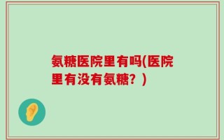 氨糖医院里有吗(医院里有没有氨糖？)
