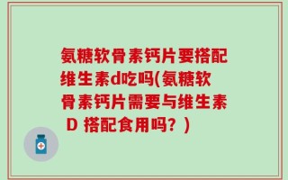 氨糖软骨素钙片要搭配维生素d吃吗(氨糖软骨素钙片需要与维生素 D 搭配食用吗？)