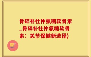 骨碎补杜仲氨糖软骨素_骨碎补杜仲氨糖软骨素：关节保健新选择)