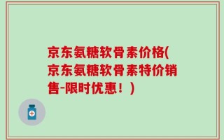 京东氨糖软骨素价格(京东氨糖软骨素特价销售-限时优惠！)