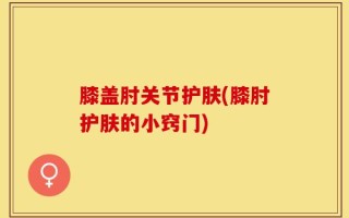 膝盖肘关节护肤(膝肘护肤的小窍门)