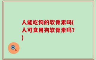 人能吃狗的软骨素吗(人可食用狗软骨素吗？)