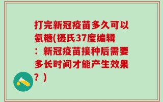 打完新冠疫苗多久可以氨糖(摄氏37度编辑：新冠疫苗接种后需要多长时间才能产生效果？)