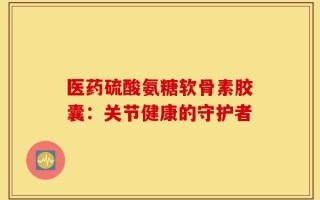 医药硫酸氨糖软骨素胶囊：关节健康的守护者