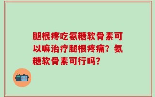 腿根疼吃氨糖软骨素可以嘛治疗腿根疼痛？氨糖软骨素可行吗？