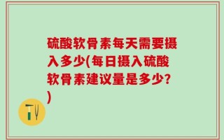 硫酸软骨素每天需要摄入多少(每日摄入硫酸软骨素建议量是多少？)