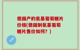 德国产的氨基葡萄糖片价格(德国制氨基葡萄糖片售价如何？)
