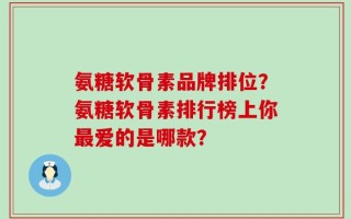 氨糖软骨素品牌排位？氨糖软骨素排行榜上你最爱的是哪款？