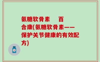 氨糖软骨素    百合康(氨糖软骨素——保护关节健康的有效配方)