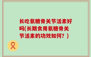 长吃氨糖骨关节活素好吗(长期食用氨糖骨关节活素的功效如何？)